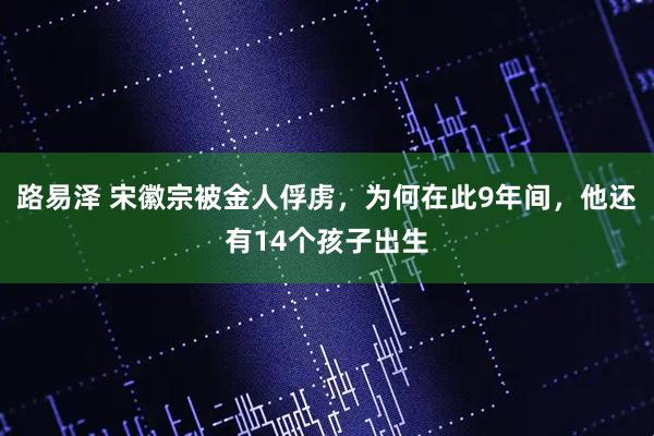 路易泽 宋徽宗被金人俘虏，为何在此9年间，他还有14个孩子出生
