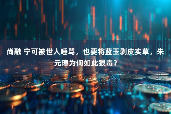 尚融 宁可被世人唾骂，也要将蓝玉剥皮实草，朱元璋为何如此狠毒？