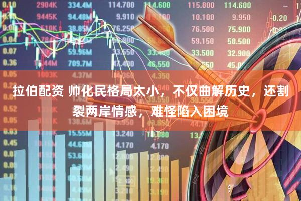 拉伯配资 帅化民格局太小，不仅曲解历史，还割裂两岸情感，难怪陷入困境