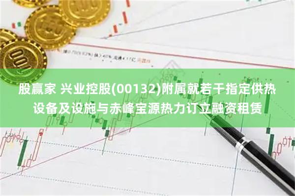 股赢家 兴业控股(00132)附属就若干指定供热设备及设施与赤峰宝源热力订立融资租赁