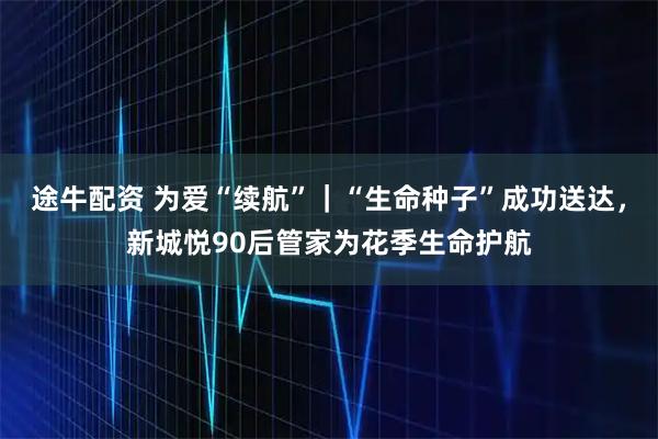 途牛配资 为爱“续航”｜“生命种子”成功送达，新城悦90后管家为花季生命护航