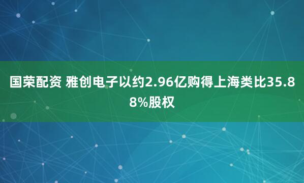 国荣配资 雅创电子以约2.96亿购得上海类比35.88%股权