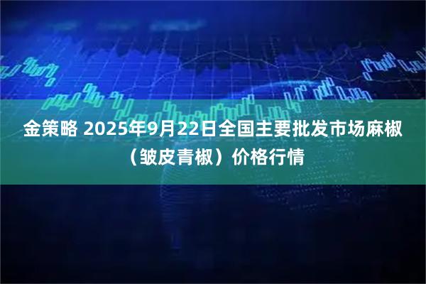 金策略 2025年9月22日全国主要批发市场麻椒（皱皮青椒）价格行情