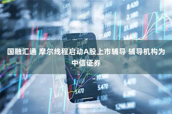 国融汇通 摩尔线程启动A股上市辅导 辅导机构为中信证券