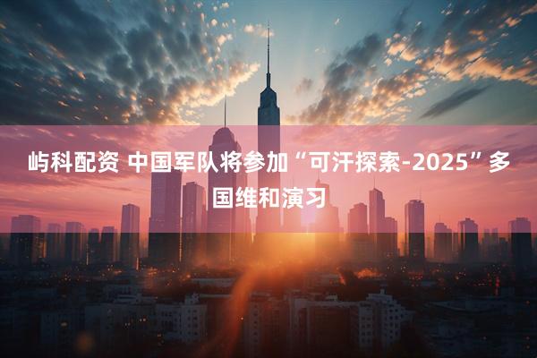 屿科配资 中国军队将参加“可汗探索-2025”多国维和演习