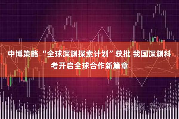 中博策略 “全球深渊探索计划”获批 我国深渊科考开启全球合作新篇章