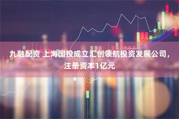 九融配资 上海国投成立汇创领航投资发展公司，注册资本1亿元