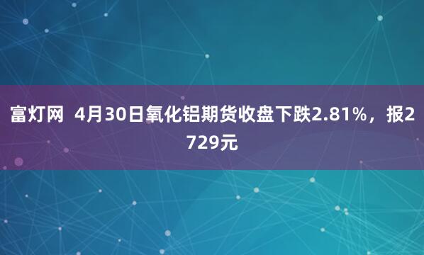 富灯网  4月30日氧化铝期货收盘下跌2.81%，报2729元