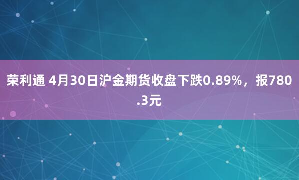 荣利通 4月30日沪金期货收盘下跌0.89%，报780.3元