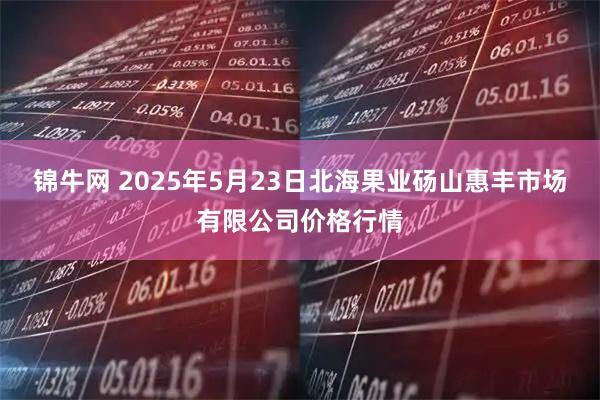 锦牛网 2025年5月23日北海果业砀山惠丰市场有限公司价格行情