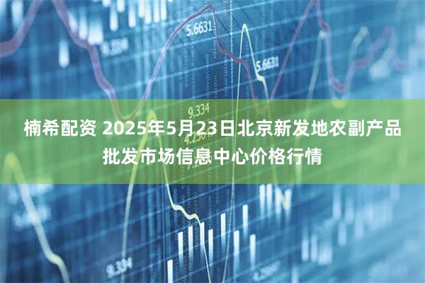 楠希配资 2025年5月23日北京新发地农副产品批发市场信息中心价格行情