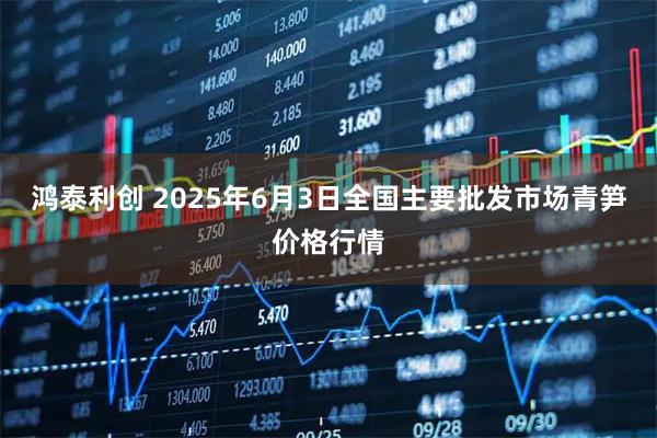 鸿泰利创 2025年6月3日全国主要批发市场青笋价格行情