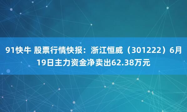 91快牛 股票行情快报：浙江恒威（301222）6月19日主力资金净卖出62.38万元