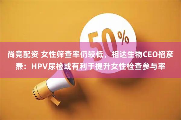 尚竞配资 女性筛查率仍较低，相达生物CEO招彦焘：HPV尿检或有利于提升女性检查参与率