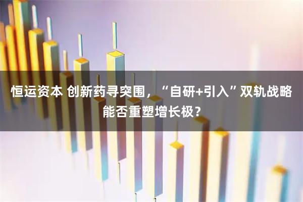 恒运资本 创新药寻突围，“自研+引入”双轨战略能否重塑增长极？