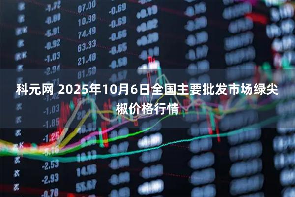 科元网 2025年10月6日全国主要批发市场绿尖椒价格行情