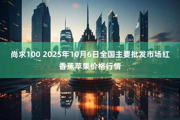 尚求100 2025年10月6日全国主要批发市场红香蕉苹果价格行情