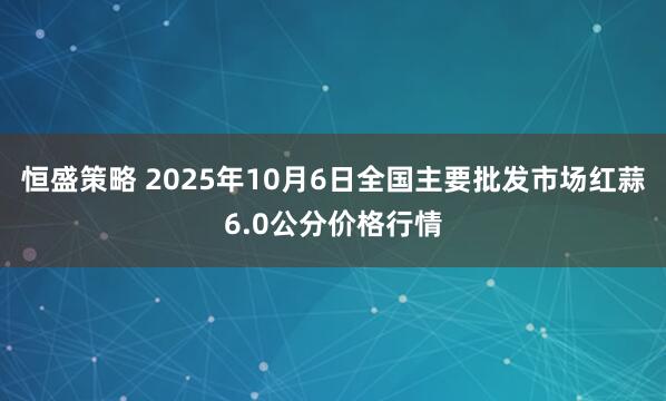 恒盛策略 2025年10月6日全国主要批发市场红蒜6.0公分价格行情
