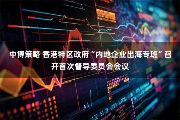 中博策略 香港特区政府“内地企业出海专班”召开首次督导委员会会议