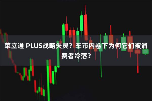 荣立通 PLUS战略失灵？车市内卷下为何它们被消费者冷落？