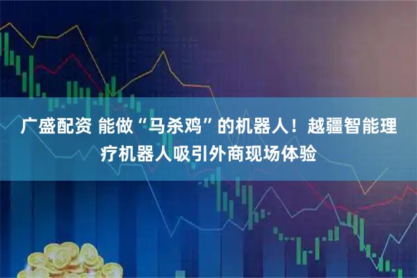 广盛配资 能做“马杀鸡”的机器人！越疆智能理疗机器人吸引外商现场体验