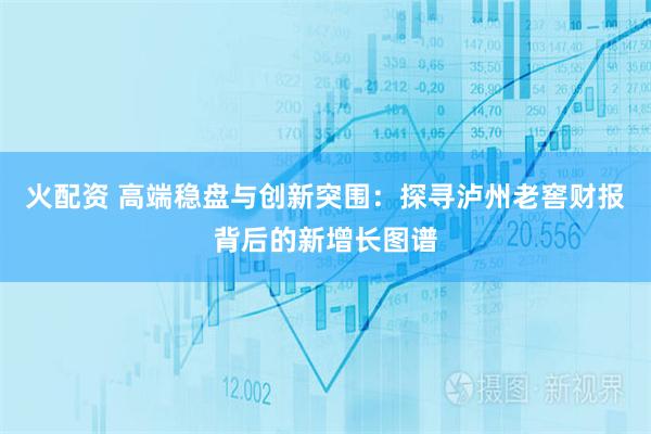 火配资 高端稳盘与创新突围：探寻泸州老窖财报背后的新增长图谱