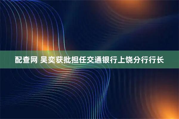 配查网 吴奕获批担任交通银行上饶分行行长