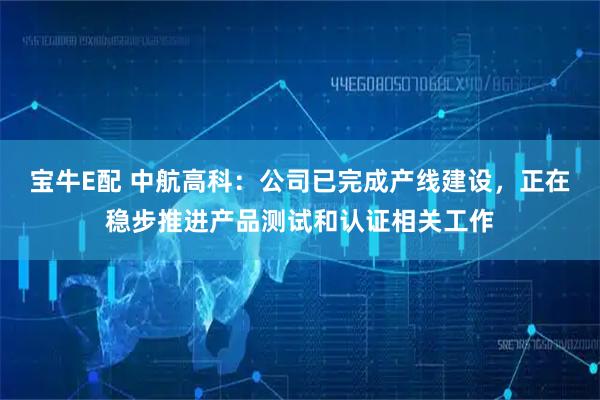 宝牛E配 中航高科：公司已完成产线建设，正在稳步推进产品测试和认证相关工作