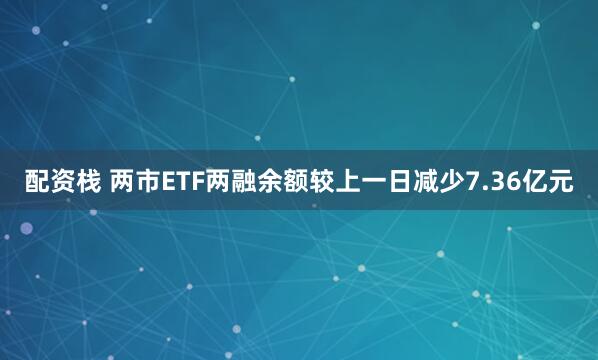 配资栈 两市ETF两融余额较上一日减少7.36亿元