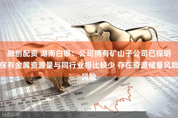 融创配资 湖南白银：公司拥有矿山子公司已探明保有金属资源量与同行业相比较少 存在资源储备风险