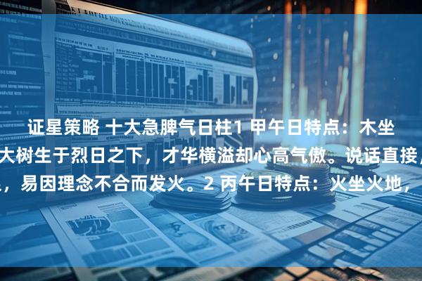 证星策略 十大急脾气日柱1 甲午日特点：木坐火地，自坐伤官。如同大树生于烈日之下，才华横溢却心高气傲。说话直接，富有激情但耐性不足，易因理念不合而发火。2 丙午日特点：火坐火地，自坐羊刃。天上火遇到地上火，性如烈火，一点就着。热情奔放，但脾气暴烈，好打抱不平，有“拼命三郎”气质。