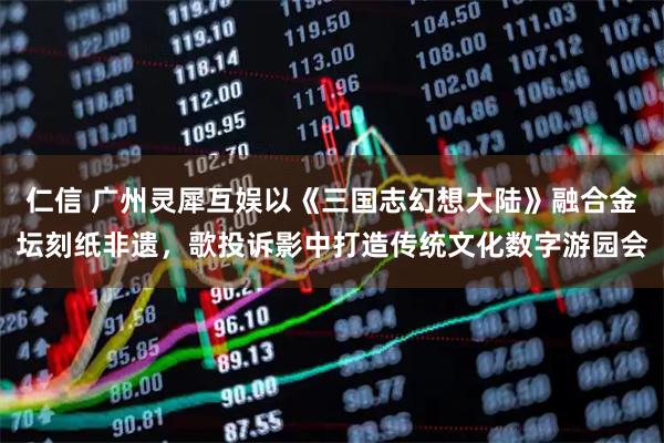 仁信 广州灵犀互娱以《三国志幻想大陆》融合金坛刻纸非遗，歌投诉影中打造传统文化数字游园会