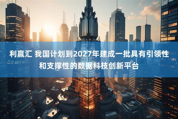 利赢汇 我国计划到2027年建成一批具有引领性和支撑性的数据科技创新平台