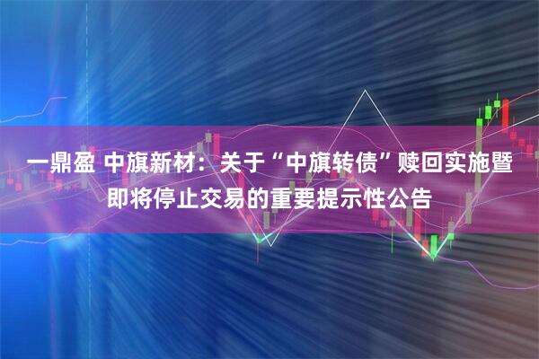 一鼎盈 中旗新材：关于“中旗转债”赎回实施暨即将停止交易的重要提示性公告