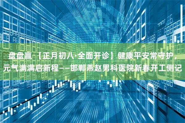 盘盘赢 【正月初八·全面开诊】健康平安常守护，元气满满启新程——邯郸燕赵男科医院新春开工侧记