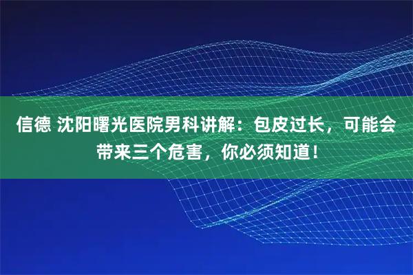 信德 沈阳曙光医院男科讲解：包皮过长，可能会带来三个危害，你必须知道！