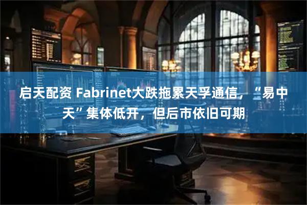 启天配资 Fabrinet大跌拖累天孚通信，“易中天”集体低开，但后市依旧可期