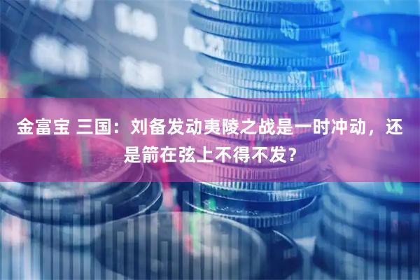 金富宝 三国：刘备发动夷陵之战是一时冲动，还是箭在弦上不得不发？