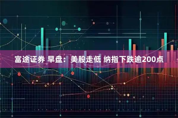 富途证券 早盘：美股走低 纳指下跌逾200点
